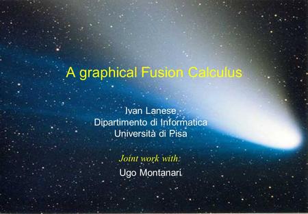 1 CoMeta, final workshop, 15-16-17/12/2003 Ivan Lanese Dipartimento di Informatica Università di Pisa Ugo Montanari A graphical Fusion Calculus Joint work.