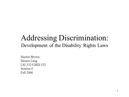 1 Addressing Discrimination: Development of the Disability Rights Laws Sherrie Brown Dennis Lang LSJ 332/CHID 332 Session 6 Fall 2006.