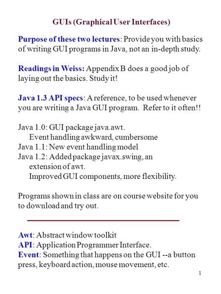 1 GUIs (Graphical User Interfaces) Purpose of these two lectures: Provide you with basics of writing GUI programs in Java, not an in-depth study. Readings.