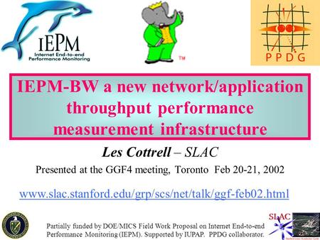 1 IEPM-BW a new network/application throughput performance measurement infrastructure Les Cottrell – SLAC Presented at the GGF4 meeting, Toronto Feb 20-21,