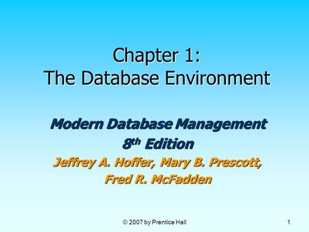 © 2007 by Prentice Hall 1 Chapter 1: The Database Environment Modern Database Management 8 th Edition Jeffrey A. Hoffer, Mary B. Prescott, Fred R. McFadden.