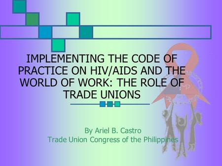 IMPLEMENTING THE CODE OF PRACTICE ON HIV/AIDS AND THE WORLD OF WORK: THE ROLE OF TRADE UNIONS By Ariel B. Castro Trade Union Congress of the Philippines.