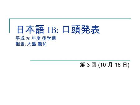 日本語 IB: 口頭発表 平成 20 年度 後学期 担当 : 大島 義和 第 3 回 (10 月 16 日 )