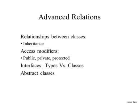 James Tam Advanced Relations Relationships between classes: Inheritance Access modifiers: Public, private, protected Interfaces: Types Vs. Classes Abstract.