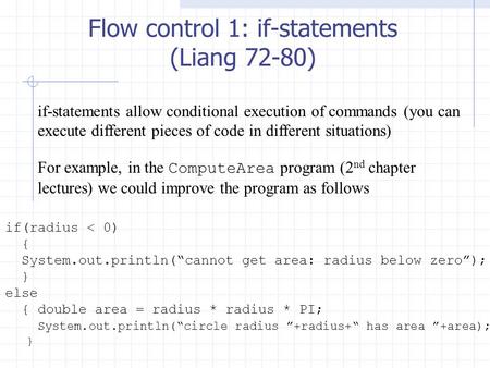 Flow control 1: if-statements (Liang 72-80) if(radius < 0) { System.out.println(“cannot get area: radius below zero”); } else { double area = radius *