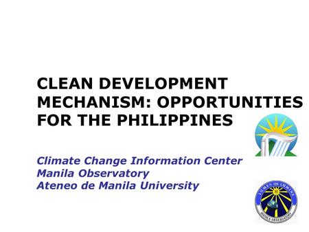 CLEAN DEVELOPMENT MECHANISM: OPPORTUNITIES FOR THE PHILIPPINES Climate Change Information Center Manila Observatory Ateneo de Manila University.