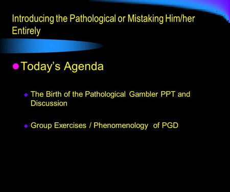 Introducing the Pathological or Mistaking Him/her Entirely Today’s Agenda  The Birth of the Pathological Gambler PPT and Discussion  Group Exercises.