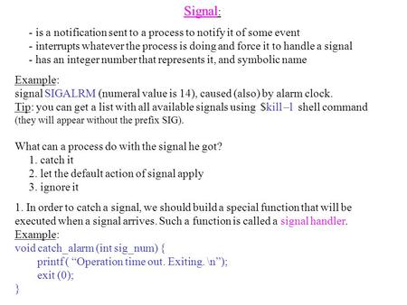 Signal Signal : - is a notification sent to a process to notify it of some event - interrupts whatever the process is doing and force it to handle a signal.