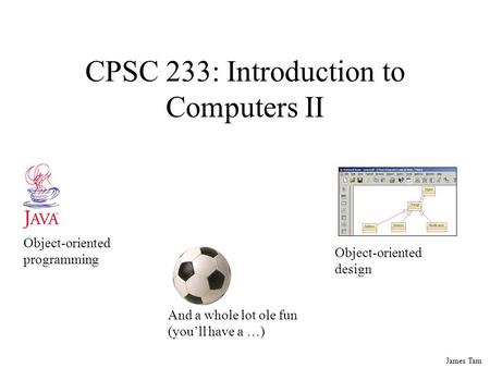 James Tam CPSC 233: Introduction to Computers II Object-oriented programming Object-oriented design And a whole lot ole fun (you’ll have a …)