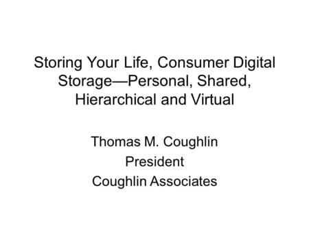 Storing Your Life, Consumer Digital Storage—Personal, Shared, Hierarchical and Virtual Thomas M. Coughlin President Coughlin Associates.