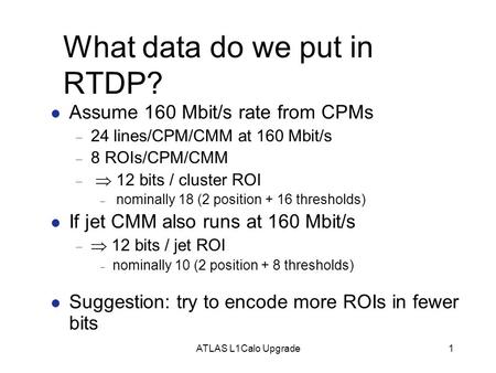 ATLAS L1Calo Upgrade1 What data do we put in RTDP? Assume 160 Mbit/s rate from CPMs  24 lines/CPM/CMM at 160 Mbit/s  8 ROIs/CPM/CMM   12 bits / cluster.