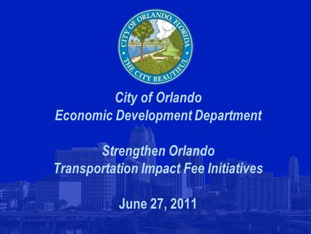 City of Orlando Economic Development Department Strengthen Orlando Transportation Impact Fee Initiatives June 27, 2011.