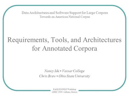 EAGLES/ISLE Workshop LREC 2000 Athens, Greece Requirements, Tools, and Architectures for Annotated Corpora Nancy Ide Vassar College Chris Brew Ohio State.