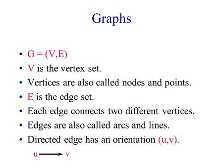 Graphs G = (V,E) V is the vertex set. Vertices are also called nodes and points. E is the edge set. Each edge connects two different vertices. Edges are.