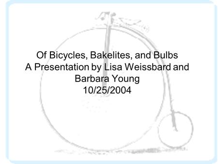 Of Bicycles, Bakelites, and Bulbs A Presentation by Lisa Weissbard and Barbara Young 10/25/2004.