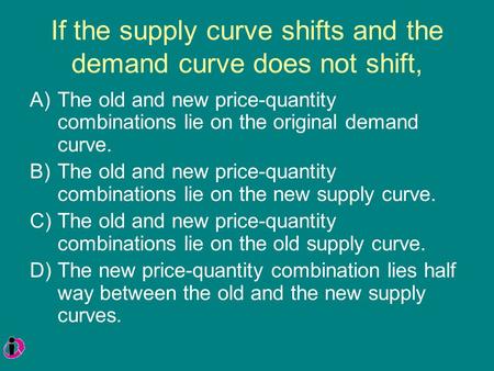 If the supply curve shifts and the demand curve does not shift, A)The old and new price-quantity combinations lie on the original demand curve. B)The old.
