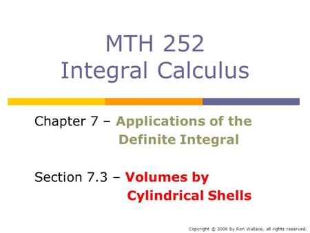 MTH 252 Integral Calculus Chapter 7 – Applications of the Definite Integral Section 7.3 – Volumes by Cylindrical Shells Copyright © 2006 by Ron Wallace,