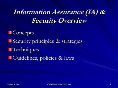Stephen S. Yau CSE465 & CSE591, Fall 2006 1 Information Assurance (IA) & Security Overview Concepts Security principles & strategies Techniques Guidelines,