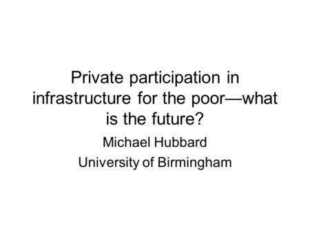 Private participation in infrastructure for the poor—what is the future? Michael Hubbard University of Birmingham.