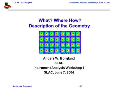 GLAST LAT Project Instrument Analysis Workshop June 7, 2004 Anders W. Borgland 1/16 What? Where How? Description of the Geometry What? Where How? Description.