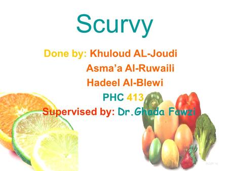 Scurvy Done by: Khuloud AL-Joudi Asma’a Al-Ruwaili Hadeel Al-Blewi PHC 413 Supervised by: Dr.Ghada Fawzi.
