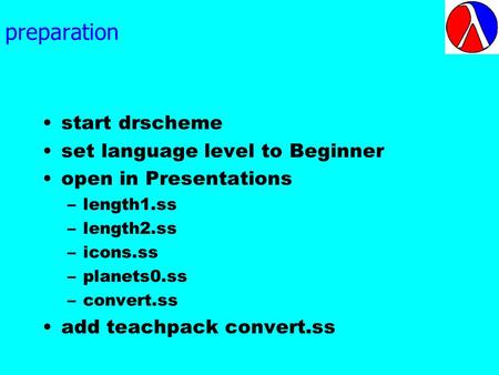 preparation start drscheme set language level to Beginner open in Presentations –length1.ss –length2.ss –icons.ss –planets0.ss –convert.ss add teachpack.