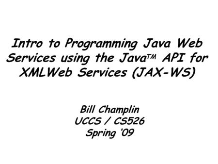 Intro to Programming Java Web Services using the Java TM API for XMLWeb Services (JAX-WS) Bill Champlin UCCS / CS526 Spring ‘09.