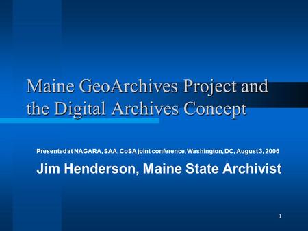 1 Maine GeoArchives Project and the Digital Archives Concept Presented at NAGARA, SAA, CoSA joint conference, Washington, DC, August 3, 2006 Jim Henderson,