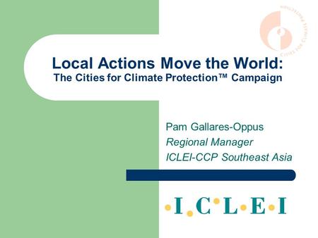 Local Actions Move the World: The Cities for Climate Protection™ Campaign Pam Gallares-Oppus Regional Manager ICLEI-CCP Southeast Asia.