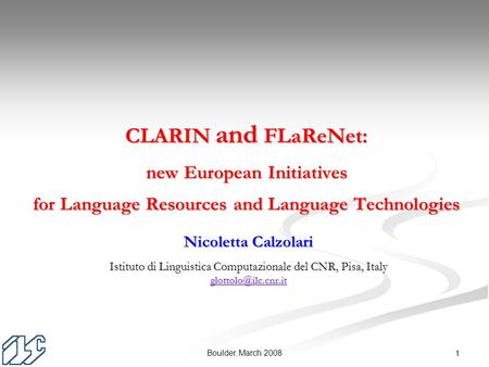 Boulder, March 2008 1 Nicoletta Calzolari Istituto di Linguistica Computazionale del CNR, Pisa, Italy CLARIN and FLaReNet: new European.
