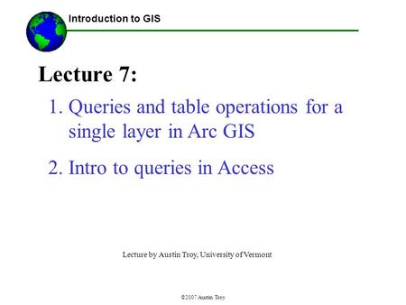 ©2007 Austin Troy Lecture 7: Introduction to GIS 1.Queries and table operations for a single layer in Arc GIS 2.Intro to queries in Access Lecture by Austin.