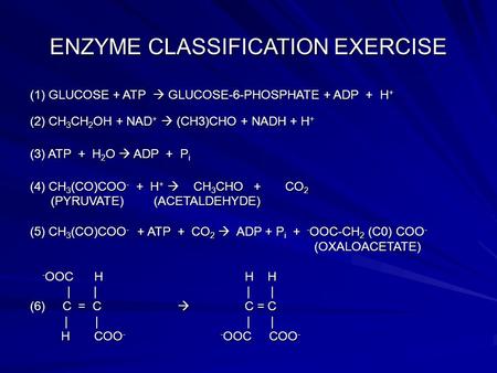 ENZYME CLASSIFICATION EXERCISE (1) GLUCOSE + ATP  GLUCOSE-6-PHOSPHATE + ADP + H + (2) CH 3 CH 2 OH + NAD +  (CH3)CHO + NADH + H + (3) ATP + H 2 O  ADP.
