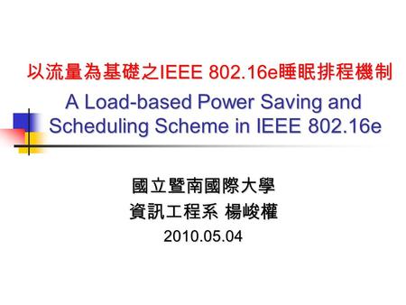 以流量為基礎之 IEEE 802.16e 睡眠排程機制 A Load-based Power Saving and Scheduling Scheme in IEEE 802.16e 國立暨南國際大學 資訊工程系 楊峻權 2010.05.04.
