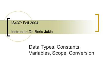 IS437: Fall 2004 Instructor: Dr. Boris Jukic Data Types, Constants, Variables, Scope, Conversion.