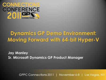 GPPC Connections 2011 | November 6-8 | Las Vegas, NV Dynamics GP Demo Environment: Moving Forward with 64-bit Hyper-V Jay Manley Sr. Microsoft Dynamics.