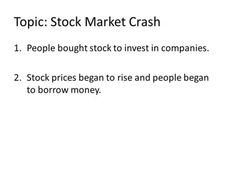 Topic: Stock Market Crash 1.People bought stock to invest in companies. 2.Stock prices began to rise and people began to borrow money.