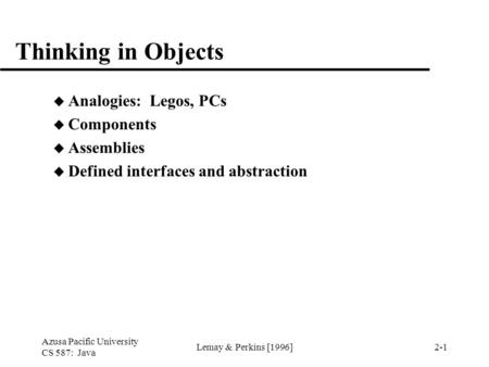 Azusa Pacific University CS 587: Java Lemay & Perkins [1996]2-1 Thinking in Objects u Analogies: Legos, PCs u Components u Assemblies u Defined interfaces.