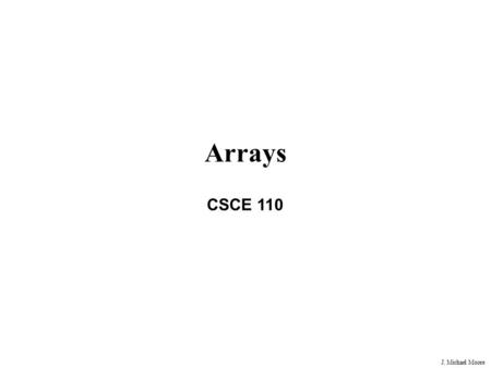 J. Michael Moore Arrays CSCE 110. J. Michael Moore Typical (although simplified) Problem Write a program that will track student grades in a class. The.