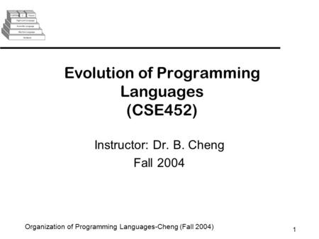 1 Organization of Programming Languages-Cheng (Fall 2004) Evolution of Programming Languages (CSE452) Instructor: Dr. B. Cheng Fall 2004.