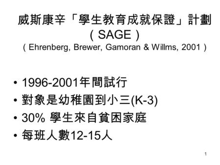 1 威斯康辛「學生教育成就保證」計劃 （ SAGE ） （ Ehrenberg, Brewer, Gamoran & Willms, 2001 ） 1996-2001 年間試行 對象是幼稚園到小三 (K-3) 30% 學生來自貧困家庭 每班人數 12-15 人.