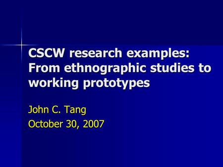 CSCW research examples: From ethnographic studies to working prototypes John C. Tang October 30, 2007.