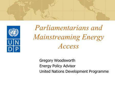 Parliamentarians and Mainstreaming Energy Access Gregory Woodsworth Energy Policy Advisor United Nations Development Programme.