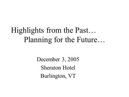 Highlights from the Past… Planning for the Future… December 3, 2005 Sheraton Hotel Burlington, VT.