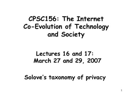 1 CPSC156: The Internet Co-Evolution of Technology and Society Lectures 16 and 17: March 27 and 29, 2007 Solove’s taxonomy of privacy.