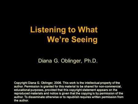 Listening to What We’re Seeing Diana G. Oblinger, Ph.D. Copyright Diana G. Oblinger, 2006. This work is the intellectual property of the author. Permission.