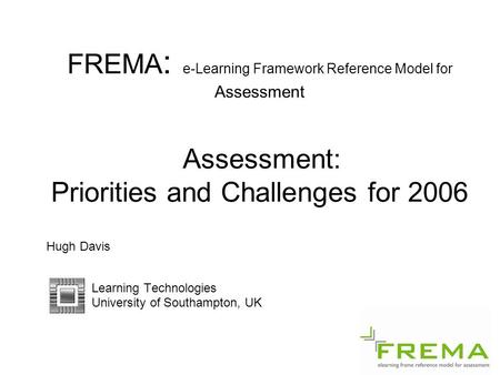 FREMA : e-Learning Framework Reference Model for Assessment Assessment: Priorities and Challenges for 2006 Hugh Davis Learning Technologies University.