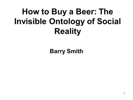 1 How to Buy a Beer: The Invisible Ontology of Social Reality Barry Smith.