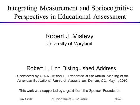 AERA 2010 Robert L. Linn Lecture Slide 1 May 1, 2010 Integrating Measurement and Sociocognitive Perspectives in Educational Assessment Robert J. Mislevy.