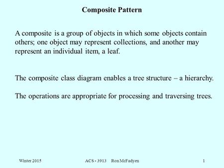 Winter 2015ACS - 3913 Ron McFadyen1 Composite Pattern A composite is a group of objects in which some objects contain others; one object may represent.
