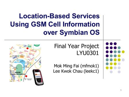1 Location-Based Services Using GSM Cell Information over Symbian OS Final Year Project LYU0301 Mok Ming Fai (mfmok1) Lee Kwok Chau (leekc1)